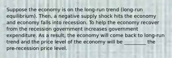 Suppose the economy is on the long-run trend (long-run equilibrium). Then, a negative supply shock hits the economy and economy falls into recession. To help the economy recover from the recession government increases government expenditure. As a result, the economy will come back to long-run trend and the price level of the economy will be _________ the pre-recession price level.