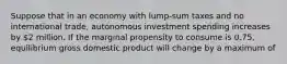 Suppose that in an economy with lump-sum taxes and no international trade, autonomous investment spending increases by 2 million. If the marginal propensity to consume is 0.75, equilibrium gross domestic product will change by a maximum of