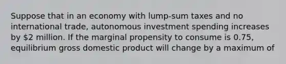 Suppose that in an economy with lump-sum taxes and no international trade, autonomous investment spending increases by 2 million. If the marginal propensity to consume is 0.75, equilibrium gross domestic product will change by a maximum of