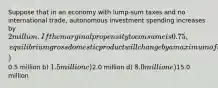 Suppose that in an economy with lump-sum taxes and no international trade, autonomous investment spending increases by 2 million. If the marginal propensity to consume is 0.75, equilibrium gross domestic product will change by a maximum of a)0.5 million b) 1.5 million c)2.0 million d) 8.0 million e)15.0 million