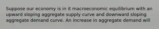 Suppose our economy is in it macroeconomic equilibrium with an upward sloping aggregate supply curve and downward sloping aggregate demand curve. An increase in aggregate demand will