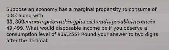 Suppose an economy has a marginal propensity to consume of 0.83 along with 33,369 consumption taking place when disposable income is49,499. What would disposable income be if you observe a consumption level of 39,255? Round your answer to two digits after the decimal.