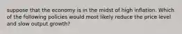 suppose that the economy is in the midst of high inflation. Which of the following policies would most likely reduce the price level and slow output growth?