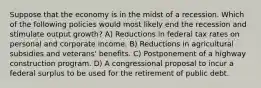 Suppose that the economy is in the midst of a recession. Which of the following policies would most likely end the recession and stimulate output growth? A) Reductions in federal tax rates on personal and corporate income. B) Reductions in agricultural subsidies and veterans' benefits. C) Postponement of a highway construction program. D) A congressional proposal to incur a federal surplus to be used for the retirement of public debt.