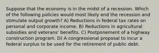 Suppose that the economy is in the midst of a recession. Which of the following policies would most likely end the recession and stimulate output growth? A) Reductions in federal tax rates on personal and corporate income. B) Reductions in agricultural subsidies and veterans' benefits. C) Postponement of a highway construction program. D) A congressional proposal to incur a federal surplus to be used for the retirement of public debt.