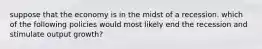 suppose that the economy is in the midst of a recession. which of the following policies would most likely end the recession and stimulate output growth?