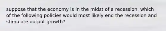 suppose that the economy is in the midst of a recession. which of the following policies would most likely end the recession and stimulate output growth?