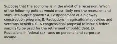 Suppose that the economy is in the midst of a recession. Which of the following policies would most likely end the recession and stimulate output growth? A. Postponement of a highway construction program. B. Reductions in agricultural subsidies and veterans benefits. C. A congressional proposal to incur a federal surplus to be used for the retirement of public debt. D. Reductions in federal tax rates on personal and corporate income.