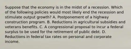 Suppose that the economy is in the midst of a recession. Which of the following policies would most likely end the recession and stimulate output growth? A. Postponement of a highway construction program. B. Reductions in agricultural subsidies and veterans benefits. C. A congressional proposal to incur a federal surplus to be used for the retirement of public debt. D. Reductions in federal tax rates on personal and corporate income.