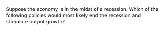 Suppose the economy is in the midst of a recession. Which of the following policies would most likely end the recession and stimulate output growth?