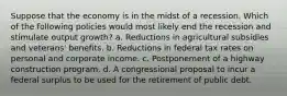 Suppose that the economy is in the midst of a recession. Which of the following policies would most likely end the recession and stimulate output growth? a. Reductions in agricultural subsidies and veterans' benefits. b. Reductions in federal tax rates on personal and corporate income. c. Postponement of a highway construction program. d. A congressional proposal to incur a federal surplus to be used for the retirement of public debt.