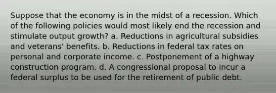 Suppose that the economy is in the midst of a recession. Which of the following policies would most likely end the recession and stimulate output growth? a. Reductions in agricultural subsidies and veterans' benefits. b. Reductions in federal tax rates on personal and corporate income. c. Postponement of a highway construction program. d. A congressional proposal to incur a federal surplus to be used for the retirement of public debt.