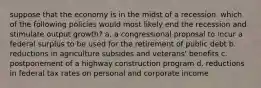 suppose that the economy is in the midst of a recession. which of the following policies would most likely end the recession and stimulate output growth? a. a congressional proposal to incur a federal surplus to be used for the retirement of public debt b. reductions in agriculture subsides and veterans' benefits c. postponement of a highway construction program d. reductions in federal tax rates on personal and corporate income