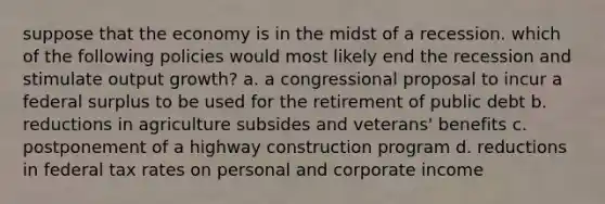 suppose that the economy is in the midst of a recession. which of the following policies would most likely end the recession and stimulate output growth? a. a congressional proposal to incur a federal surplus to be used for the retirement of public debt b. reductions in agriculture subsides and veterans' benefits c. postponement of a highway construction program d. reductions in federal tax rates on personal and corporate income