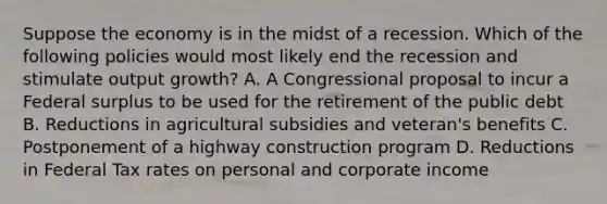 Suppose the economy is in the midst of a recession. Which of the following policies would most likely end the recession and stimulate output growth? A. A Congressional proposal to incur a Federal surplus to be used for the retirement of the public debt B. Reductions in agricultural subsidies and veteran's benefits C. Postponement of a highway construction program D. Reductions in Federal Tax rates on personal and corporate income