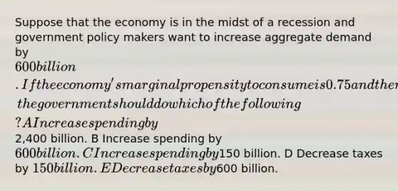 Suppose that the economy is in the midst of a recession and government policy makers want to increase aggregate demand by 600 billion.If the economy's marginal propensity to consume is 0.75 and there is no crowding out, the government should do which of the following? A Increase spending by2,400 billion. B Increase spending by 600 billion. C Increase spending by150 billion. D Decrease taxes by 150 billion. E Decrease taxes by600 billion.