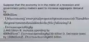 Suppose that the economy is in the midst of a recession and government policy makers want to increase aggregate demand by 600 billion. If the economy's marginal propensity to consume is 0.75 and there is no crowding out, the government should do which of the following? A. Increase spending by2,400 billion B. Increase spending by 600 billion C. Increase spending by150 billion D. Decrease taxes by 150 billion E. Decrease taxes by600 billion