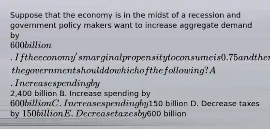 Suppose that the economy is in the midst of a recession and government policy makers want to increase aggregate demand by 600 billion. If the economy's marginal propensity to consume is 0.75 and there is no crowding out, the government should do which of the following? A. Increase spending by2,400 billion B. Increase spending by 600 billion C. Increase spending by150 billion D. Decrease taxes by 150 billion E. Decrease taxes by600 billion