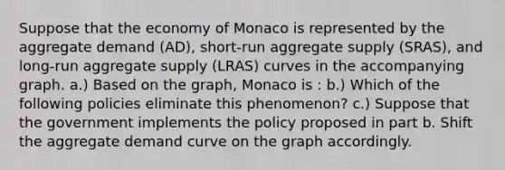 Suppose that the economy of Monaco is represented by the aggregate demand (AD), short-run aggregate supply (SRAS), and long-run aggregate supply (LRAS) curves in the accompanying graph. a.) Based on the graph, Monaco is : b.) Which of the following policies eliminate this phenomenon? c.) Suppose that the government implements the policy proposed in part b. Shift the aggregate demand curve on the graph accordingly.