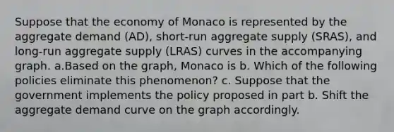 Suppose that the economy of Monaco is represented by the aggregate demand (AD), short-run aggregate supply (SRAS), and long-run aggregate supply (LRAS) curves in the accompanying graph. a.Based on the graph, Monaco is b. Which of the following policies eliminate this phenomenon? c. Suppose that the government implements the policy proposed in part b. Shift the aggregate demand curve on the graph accordingly.