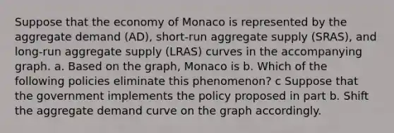 Suppose that the economy of Monaco is represented by the aggregate demand (AD), short-run aggregate supply (SRAS), and long-run aggregate supply (LRAS) curves in the accompanying graph. a. Based on the graph, Monaco is b. Which of the following policies eliminate this phenomenon? c Suppose that the government implements the policy proposed in part b. Shift the aggregate demand curve on the graph accordingly.