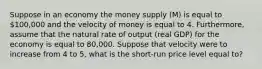 Suppose in an economy the money supply (M) is equal to 100,000 and the velocity of money is equal to 4. Furthermore, assume that the natural rate of output (real GDP) for the economy is equal to 80,000. Suppose that velocity were to increase from 4 to 5, what is the short-run price level equal to?