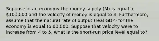 Suppose in an economy the money supply (M) is equal to 100,000 and the velocity of money is equal to 4. Furthermore, assume that the natural rate of output (real GDP) for the economy is equal to 80,000. Suppose that velocity were to increase from 4 to 5, what is the short-run price level equal to?