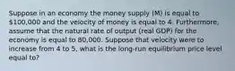 Suppose in an economy the money supply (M) is equal to 100,000 and the velocity of money is equal to 4. Furthermore, assume that the natural rate of output (real GDP) for the economy is equal to 80,000. Suppose that velocity were to increase from 4 to 5, what is the long-run equilibrium price level equal to?