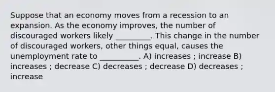 Suppose that an economy moves from a recession to an expansion. As the economy improves, the number of discouraged workers likely _________. This change in the number of discouraged workers, other things equal, causes the unemployment rate to __________. A) increases ; increase B) increases ; decrease C) decreases ; decrease D) decreases ; increase