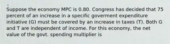 Suppose the economy MPC is 0.80. Congress has decided that 75 percent of an increase in a specific goverment expenditure initiative (G) must be covered by an increase in taxes (T). Both G and T are independent of income. For this economy, the net value of the govt. spending multiplier is