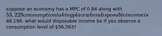 suppose an economy has a MPC of 0.84 along with 53,229 consumption taking place when disposable income is48,196. what would disposable income be if you observe a consumption level of 56,563?