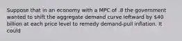 Suppose that in an economy with a MPC of .8 the government wanted to shift the aggregate demand curve leftward by 40 billion at each price level to remedy demand-pull inflation. It could