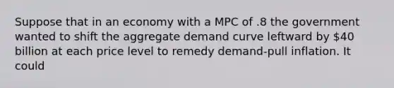 Suppose that in an economy with a MPC of .8 the government wanted to shift the aggregate demand curve leftward by 40 billion at each price level to remedy demand-pull inflation. It could