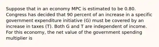 Suppose that in an economy MPC is estimated to be 0.80. Congress has decided that 90 percent of an increase in a specific government expenditure initiative​ (G) must be covered by an increase in taxes​ (T). Both G and T are independent of income. For this​ economy, the net value of the government spending multiplier is