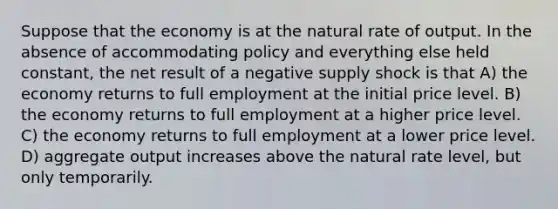 Suppose that the economy is at the natural rate of output. In the absence of accommodating policy and everything else held constant, the net result of a negative supply shock is that A) the economy returns to full employment at the initial price level. B) the economy returns to full employment at a higher price level. C) the economy returns to full employment at a lower price level. D) aggregate output increases above the natural rate level, but only temporarily.