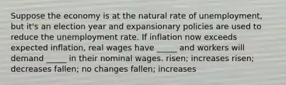 Suppose the economy is at the natural rate of unemployment, but it's an election year and expansionary policies are used to reduce the unemployment rate. If inflation now exceeds expected inflation, real wages have _____ and workers will demand _____ in their nominal wages. risen; increases risen; decreases fallen; no changes fallen; increases