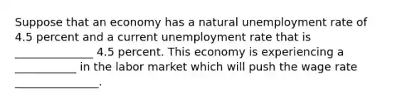 Suppose that an economy has a natural <a href='https://www.questionai.com/knowledge/kh7PJ5HsOk-unemployment-rate' class='anchor-knowledge'>unemployment rate</a> of 4.5 percent and a current unemployment rate that is ______________ 4.5 percent. This economy is experiencing a ___________ in the labor market which will push the wage rate _______________.