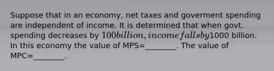 Suppose that in an economy, net taxes and goverment spending are independent of income. It is determined that when govt. spending decreases by 100 billion, income falls by1000 billion. In this economy the value of MPS=________. The value of MPC=________.