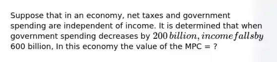 Suppose that in an​ economy, net taxes and government spending are independent of income. It is determined that when government spending decreases by ​200 ​billion, income falls by ​600 billion, In this economy the value of the MPC​ = ?