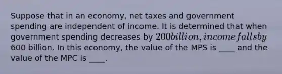 Suppose that in an economy, net taxes and government spending are independent of income. It is determined that when government spending decreases by 200 billion, income falls by600 billion. In this economy, the value of the MPS is ____ and the value of the MPC is ____.