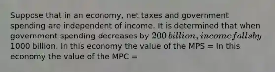 Suppose that in an​ economy, net taxes and government spending are independent of income. It is determined that when government spending decreases by ​200 ​billion, income falls by ​1000 billion. In this economy the value of the MPS​ = In this economy the value of the MPC​ =