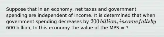 Suppose that in an​ economy, net taxes and government spending are independent of income. It is determined that when government spending decreases by ​200 ​billion, income falls by ​600 billion, In this economy the value of the MPS​ = ?