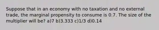 Suppose that in an economy with no taxation and no external trade, the marginal propensity to consume is 0.7. The size of the multiplier will be? a)7 b)3.333 c)1/3 d)0.14