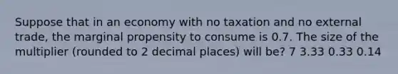 Suppose that in an economy with no taxation and no external trade, the marginal propensity to consume is 0.7. The size of the multiplier (rounded to 2 decimal places) will be? 7 3.33 0.33 0.14