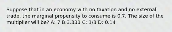 Suppose that in an economy with no taxation and no external trade, the marginal propensity to consume is 0.7. The size of the multiplier will be? A: 7 B:3.333 C: 1/3 D: 0.14