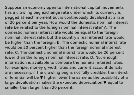 Suppose an economy open to international capital movements has a crawling peg exchange rate under which its currency is pegged at each moment but is continuously devalued at a rate of 20 percent per year. How would the domestic nominal interest rate be related to the foreign nominal interest​ rate? A. The domestic nominal interst rate would be equal to the foreign nominal interest​ rate, but the​ country's real interest rate would be higher than the foreign. B. The domestic nominal interst rate would be 20 percent higher than the foreign nominal interest rate. C. The domestic nominal interst rate would be 20 percent lower than the foreign nominal interest rate. D. Not enough information is available to compare the nominal interest​ rates; for​ example, money grwoth rates and current account deficits are necessary. If the crawling peg is not fully​ credible, the interst differential will be ▼ higher lower the same as the possibility of a large devaluation makes the expected depreciation ▼ equal to smaller than larger than 20 percent.