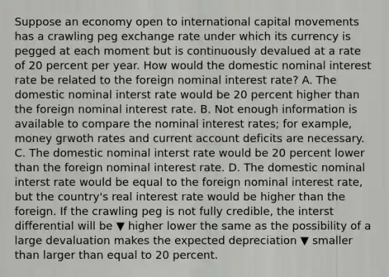 Suppose an economy open to international capital movements has a crawling peg exchange rate under which its currency is pegged at each moment but is continuously devalued at a rate of 20 percent per year. How would the domestic nominal interest rate be related to the foreign nominal interest​ rate? A. The domestic nominal interst rate would be 20 percent higher than the foreign nominal interest rate. B. Not enough information is available to compare the nominal interest​ rates; for​ example, money grwoth rates and current account deficits are necessary. C. The domestic nominal interst rate would be 20 percent lower than the foreign nominal interest rate. D. The domestic nominal interst rate would be equal to the foreign nominal interest​ rate, but the​ country's real interest rate would be higher than the foreign. If the crawling peg is not fully​ credible, the interst differential will be ▼ higher lower the same as the possibility of a large devaluation makes the expected depreciation ▼ smaller than larger than equal to 20 percent.