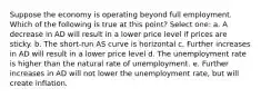 Suppose the economy is operating beyond full employment. Which of the following is true at this point? Select one: a. A decrease in AD will result in a lower price level if prices are sticky. b. The short-run AS curve is horizontal c. Further increases in AD will result in a lower price level d. The unemployment rate is higher than the natural rate of unemployment. e. Further increases in AD will not lower the unemployment rate, but will create inflation.