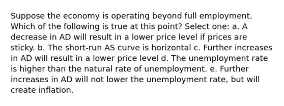 Suppose the economy is operating beyond full employment. Which of the following is true at this point? Select one: a. A decrease in AD will result in a lower price level if prices are sticky. b. The short-run AS curve is horizontal c. Further increases in AD will result in a lower price level d. The <a href='https://www.questionai.com/knowledge/kh7PJ5HsOk-unemployment-rate' class='anchor-knowledge'>unemployment rate</a> is higher than the natural rate of unemployment. e. Further increases in AD will not lower the unemployment rate, but will create inflation.