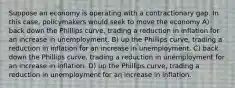 Suppose an economy is operating with a contractionary gap. In this case, policymakers would seek to move the economy A) back down the Phillips curve, trading a reduction in inflation for an increase in unemployment. B) up the Phillips curve, trading a reduction in inflation for an increase in unemployment. C) back down the Phillips curve, trading a reduction in unemployment for an increase in inflation. D) up the Phillips curve, trading a reduction in unemployment for an increase in inflation.